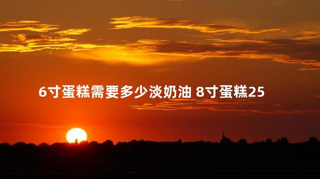 6寸蛋糕需要多少淡奶油 8寸蛋糕250ml淡奶油够吗